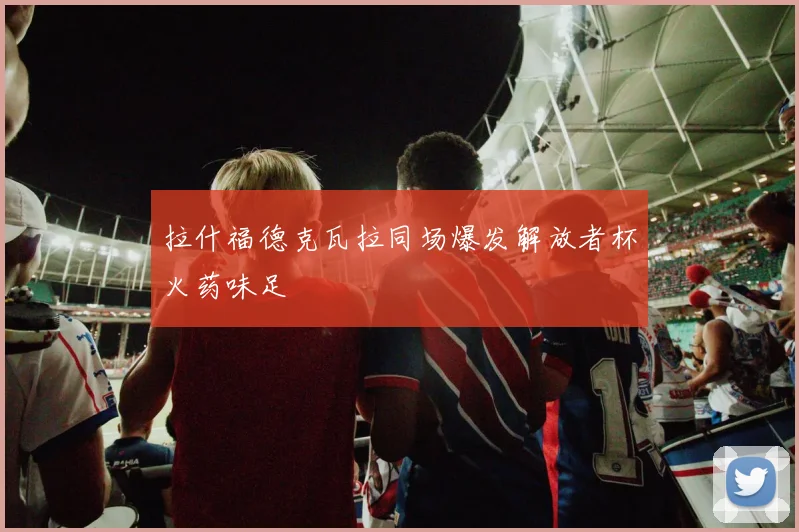 拉什福德克瓦拉同场爆发解放者杯火药味足