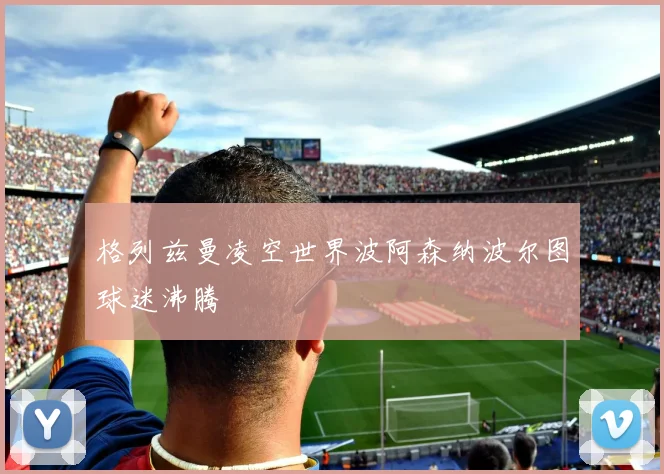 格列兹曼凌空世界波阿森纳波尔图球迷沸腾