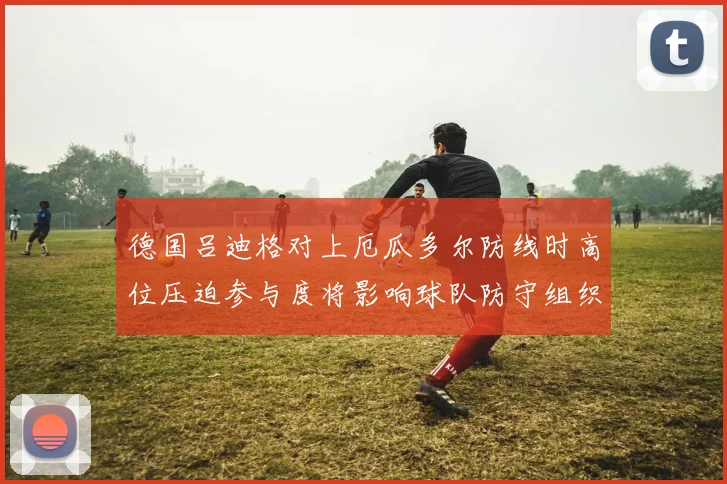 德国吕迪格对上厄瓜多尔防线时高位压迫参与度将影响球队防守组织