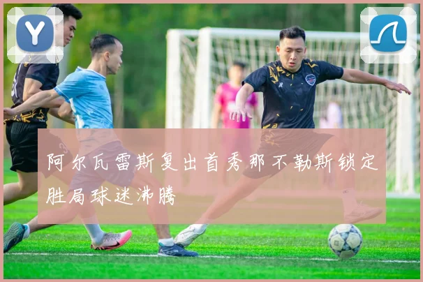 阿尔瓦雷斯复出首秀那不勒斯锁定胜局球迷沸腾