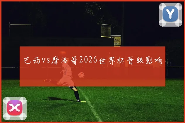 巴西vs摩洛哥2026世界杯晋级影响