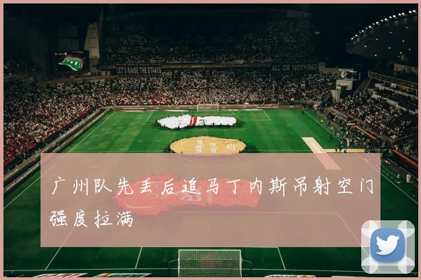 广州队先丢后追马丁内斯吊射空门强度拉满