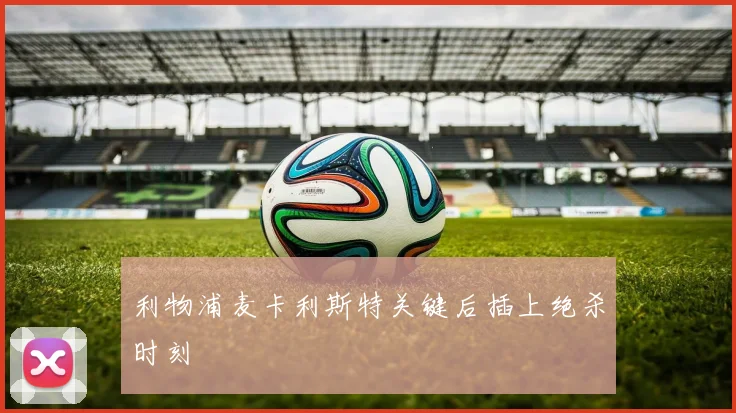 利物浦麦卡利斯特关键后插上绝杀时刻
