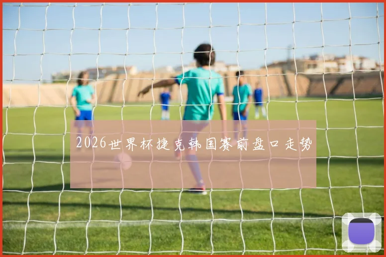 2026世界杯捷克韩国赛前盘口走势