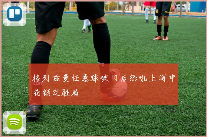格列兹曼任意球破门后怒吼上海申花锁定胜局