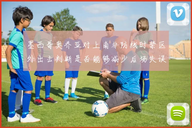 墨西哥奥乔亚对上南非防线时禁区外出击判断是否能够减少后场失误