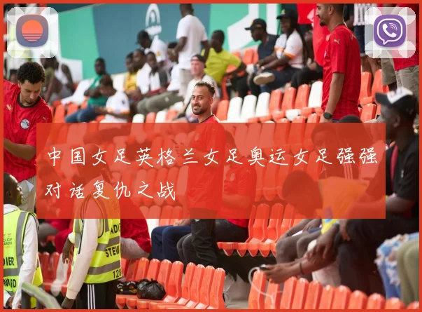 中国女足英格兰女足奥运女足强强对话复仇之战