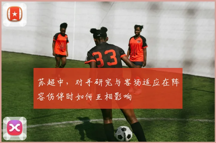 苏超中，对手研究与客场适应在阵容伤停时如何互相影响
