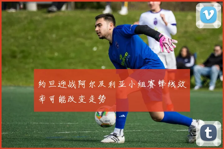 约旦迎战阿尔及利亚小组赛锋线效率可能改变走势