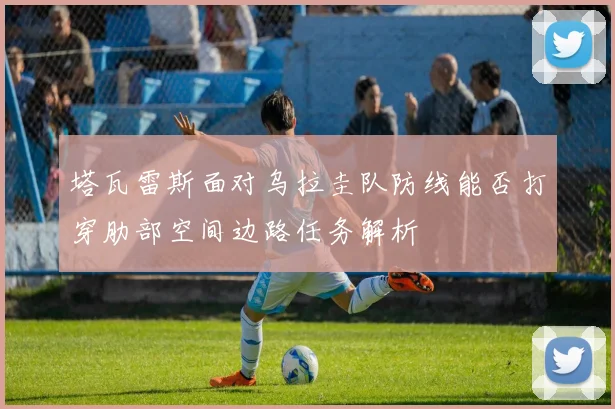 塔瓦雷斯面对乌拉圭队防线能否打穿肋部空间边路任务解析
