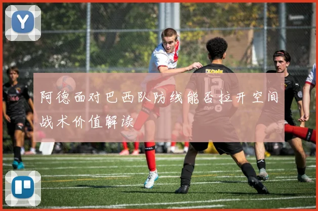 阿德面对巴西队防线能否拉开空间战术价值解读