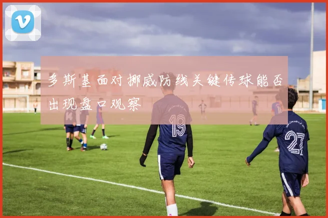 多斯基面对挪威防线关键传球能否出现盘口观察