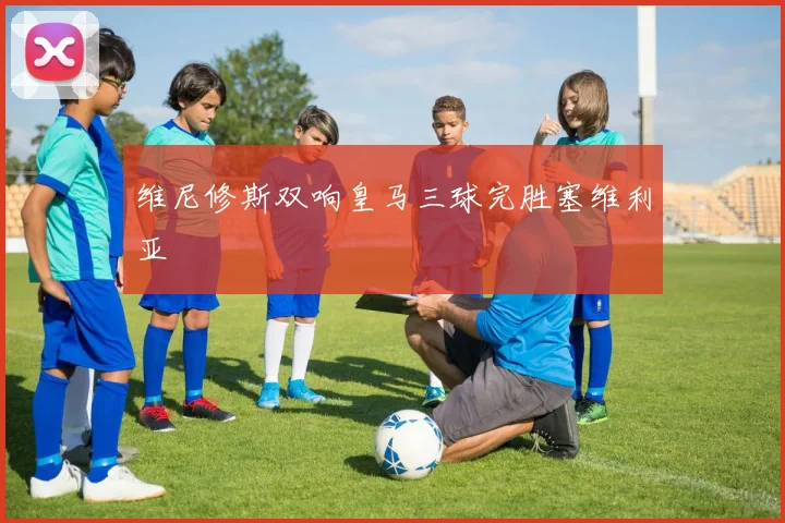 维尼修斯双响皇马三球完胜塞维利亚