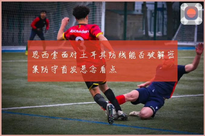恩西索面对土耳其防线能否破解密集防守首发悬念看点