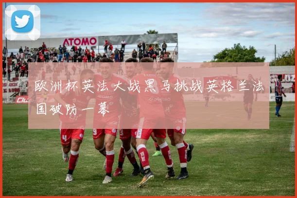 欧洲杯英法大战黑马挑战英格兰法国破防一幕