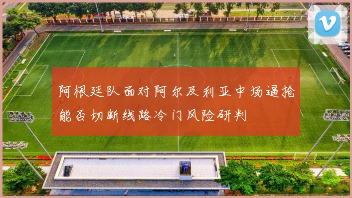 阿根廷队面对阿尔及利亚中场逼抢能否切断线路冷门风险研判