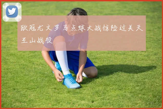 欧冠尤文罗马点球大战惊险过关天王山战役