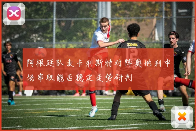 阿根廷队麦卡利斯特对阵奥地利中场串联能否稳定走势研判