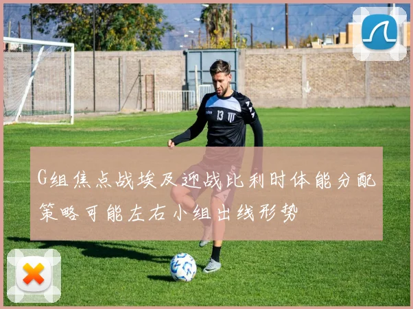 G组焦点战埃及迎战比利时体能分配策略可能左右小组出线形势