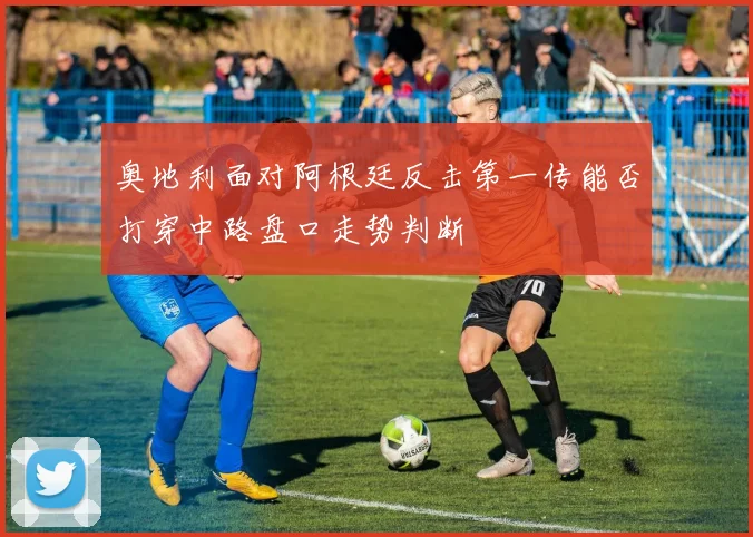奥地利面对阿根廷反击第一传能否打穿中路盘口走势判断