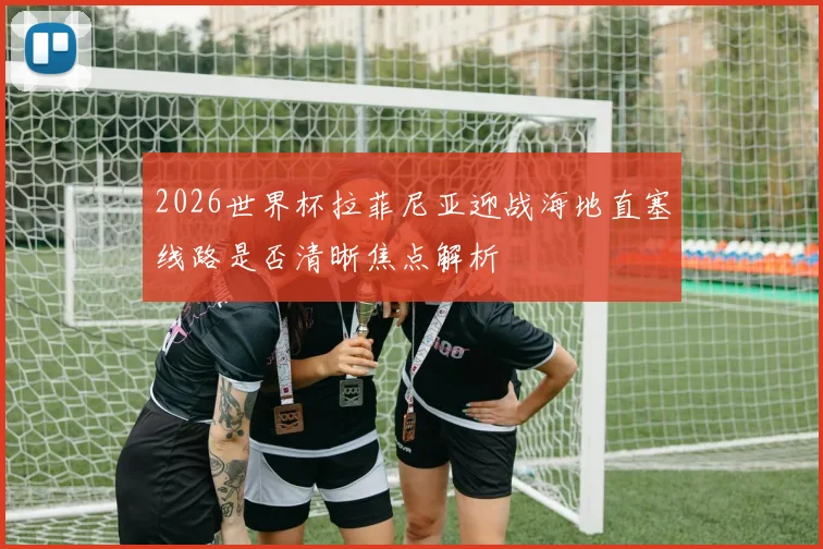 2026世界杯拉菲尼亚迎战海地直塞线路是否清晰焦点解析