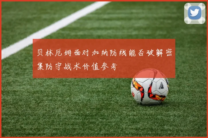 贝林厄姆面对加纳防线能否破解密集防守战术价值参考