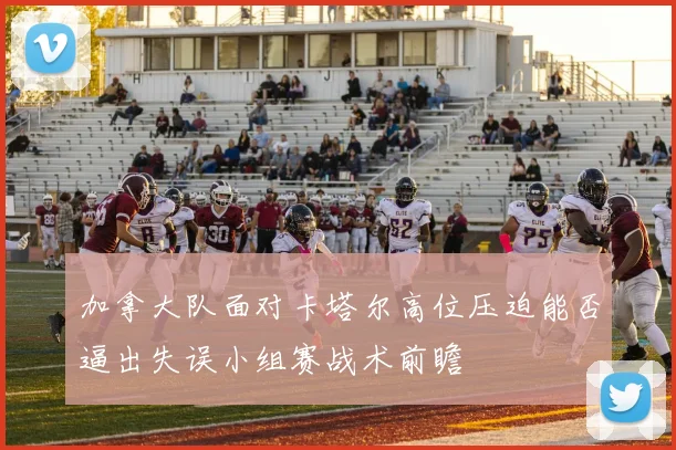加拿大队面对卡塔尔高位压迫能否逼出失误小组赛战术前瞻