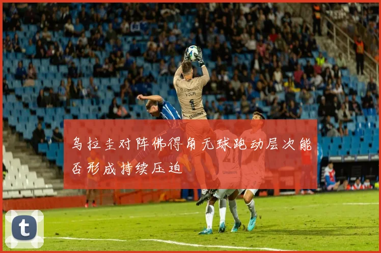 乌拉圭对阵佛得角无球跑动层次能否形成持续压迫