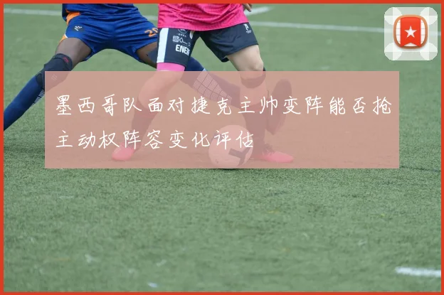 墨西哥队面对捷克主帅变阵能否抢主动权阵容变化评估