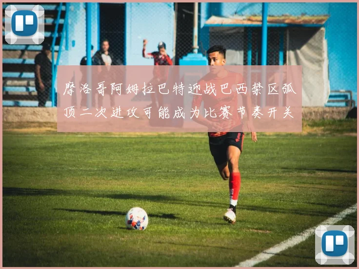 摩洛哥阿姆拉巴特迎战巴西禁区弧顶二次进攻可能成为比赛节奏开关