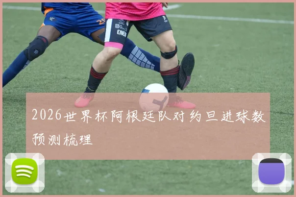 2026世界杯阿根廷队对约旦进球数预测梳理