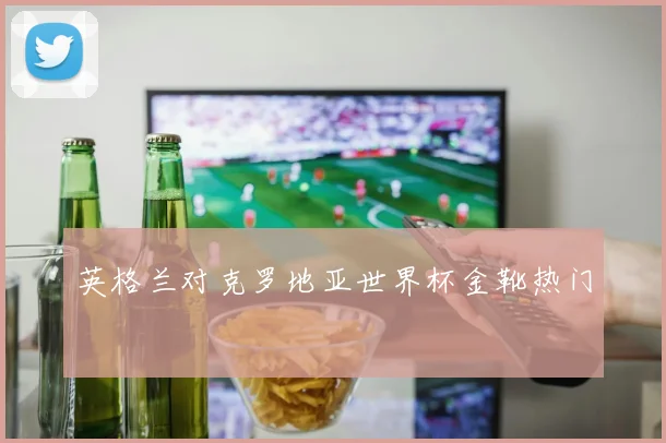 英格兰对克罗地亚世界杯金靴热门