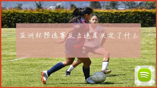 亚洲杯预选赛反击速度决定了什么