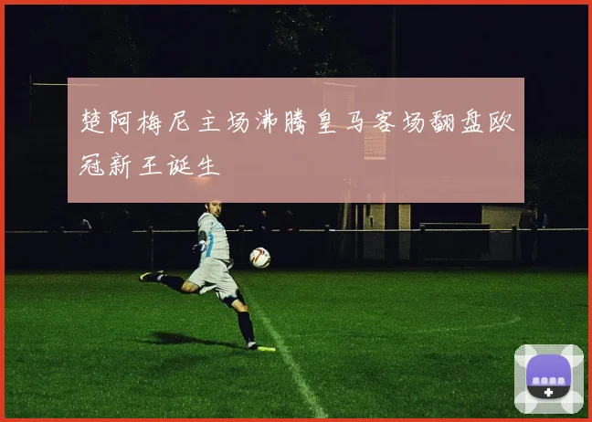 楚阿梅尼主场沸腾皇马客场翻盘欧冠新王诞生