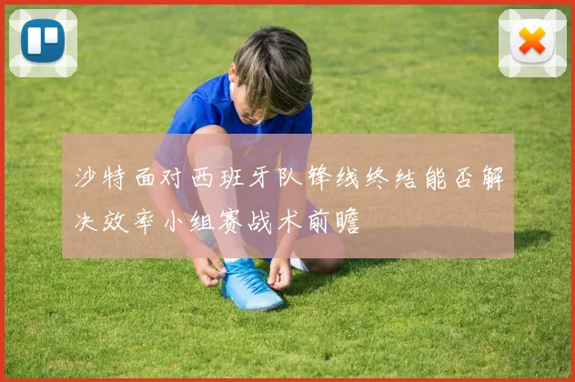 沙特面对西班牙队锋线终结能否解决效率小组赛战术前瞻