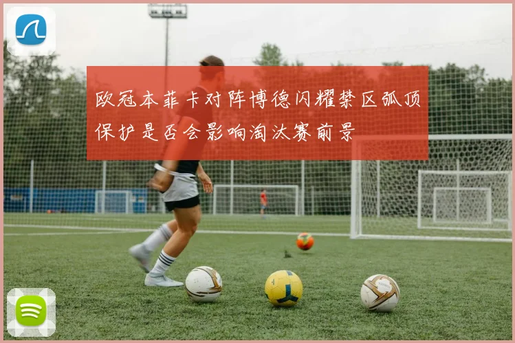 欧冠本菲卡对阵博德闪耀禁区弧顶保护是否会影响淘汰赛前景
