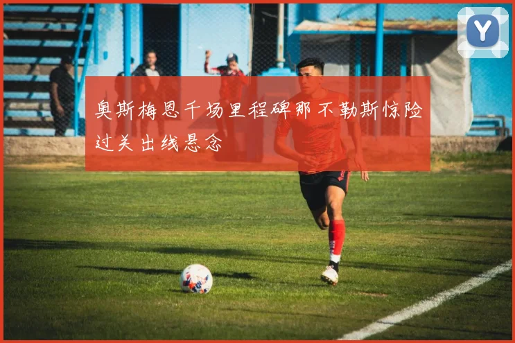 奥斯梅恩千场里程碑那不勒斯惊险过关出线悬念