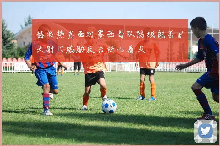 赫洛热克面对墨西哥队防线能否扩大射门威胁反击核心看点