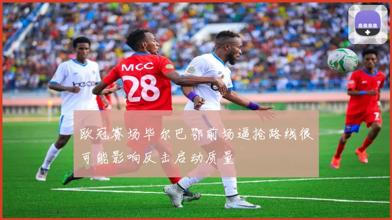 欧冠赛场毕尔巴鄂前场逼抢路线很可能影响反击启动质量