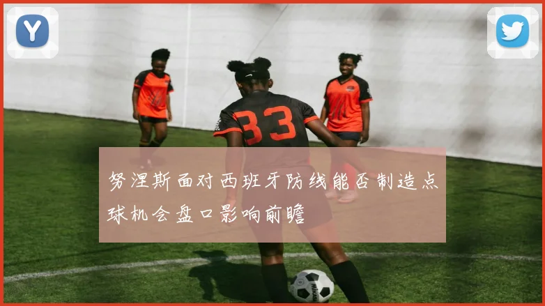 努涅斯面对西班牙防线能否制造点球机会盘口影响前瞻