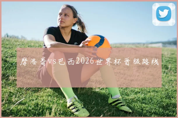 摩洛哥vs巴西2026世界杯晋级路线