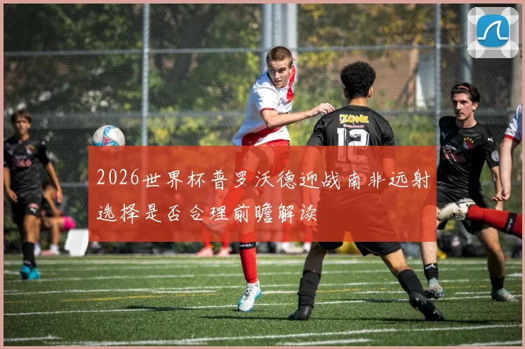 2026世界杯普罗沃德迎战南非远射选择是否合理前瞻解读