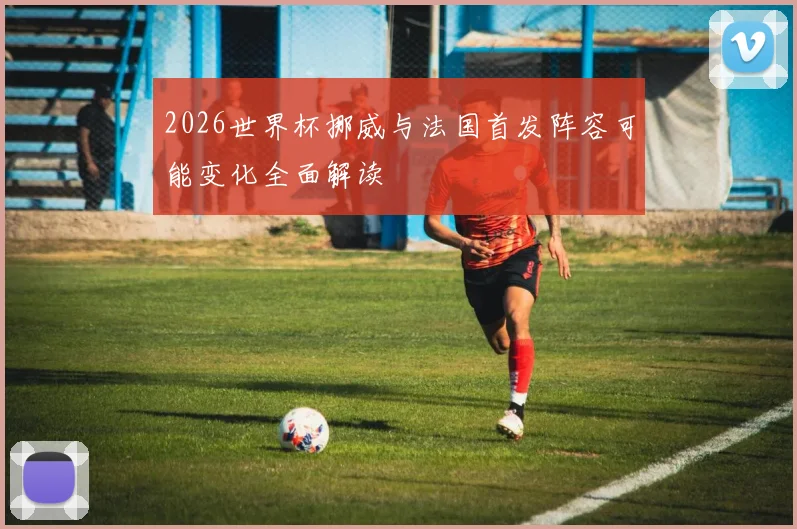 2026世界杯挪威与法国首发阵容可能变化全面解读