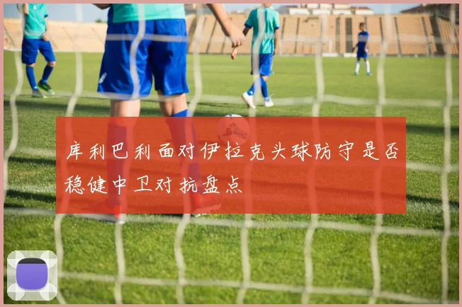 库利巴利面对伊拉克头球防守是否稳健中卫对抗盘点