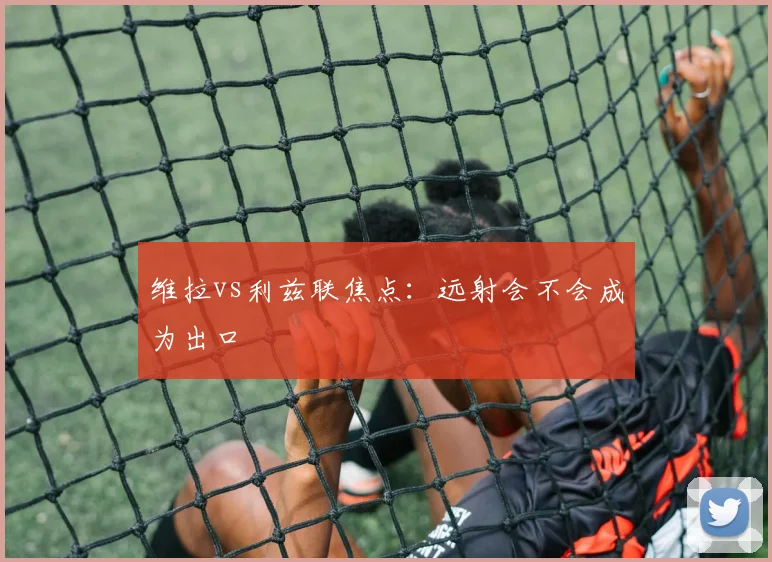 维拉vs利兹联焦点:远射会不会成为出口